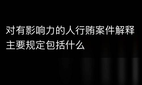 对有影响力的人行贿案件解释主要规定包括什么