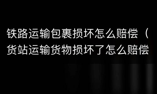 铁路运输包裹损坏怎么赔偿（货站运输货物损坏了怎么赔偿）