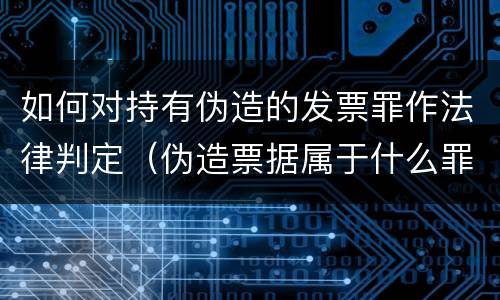 如何对持有伪造的发票罪作法律判定（伪造票据属于什么罪）