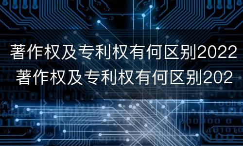 著作权及专利权有何区别2022 著作权及专利权有何区别2022年