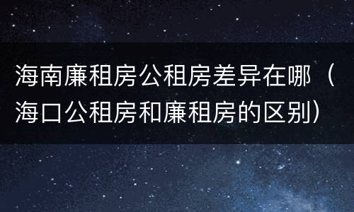 海南廉租房公租房差异在哪（海口公租房和廉租房的区别）