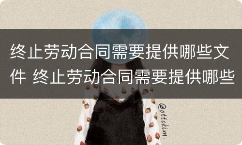 终止劳动合同需要提供哪些文件 终止劳动合同需要提供哪些文件材料
