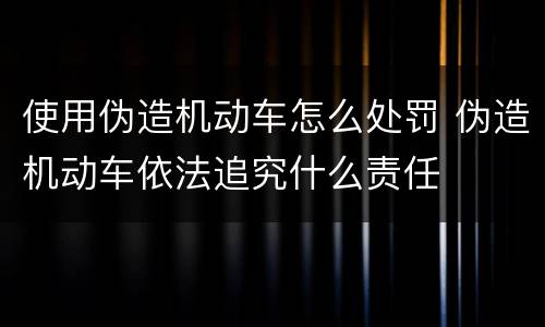 使用伪造机动车怎么处罚 伪造机动车依法追究什么责任