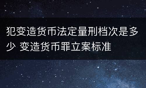 犯变造货币法定量刑档次是多少 变造货币罪立案标准