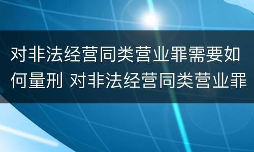 对非法经营同类营业罪需要如何量刑 对非法经营同类营业罪需要如何量刑呢