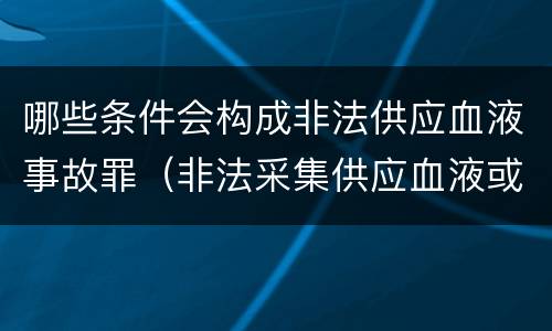 哪些条件会构成非法供应血液事故罪（非法采集供应血液或者制作供应血液制品罪的刑事责任）