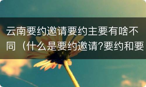 云南要约邀请要约主要有啥不同（什么是要约邀请?要约和要约邀请有哪些区别?）