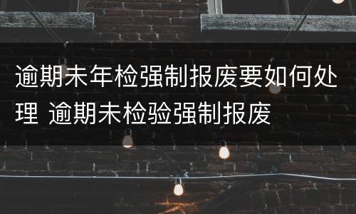 逾期未年检强制报废要如何处理 逾期未检验强制报废