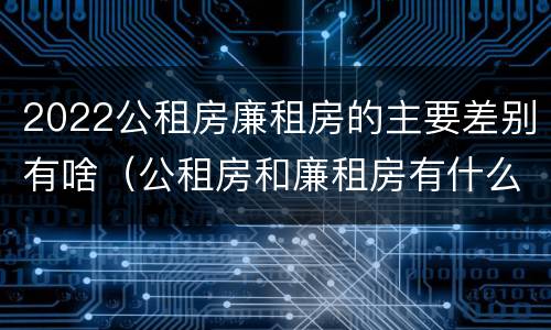 2022公租房廉租房的主要差别有啥（公租房和廉租房有什么区别?2019年的）