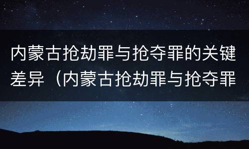 内蒙古抢劫罪与抢夺罪的关键差异（内蒙古抢劫罪与抢夺罪的关键差异是）