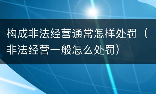 构成非法经营通常怎样处罚（非法经营一般怎么处罚）
