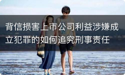 背信损害上市公司利益涉嫌成立犯罪的如何追究刑事责任
