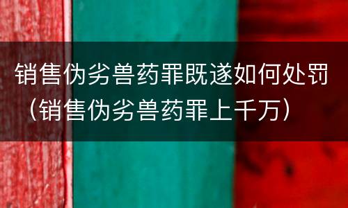 销售伪劣兽药罪既遂如何处罚（销售伪劣兽药罪上千万）