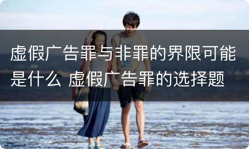 虚假广告罪与非罪的界限可能是什么 虚假广告罪的选择题