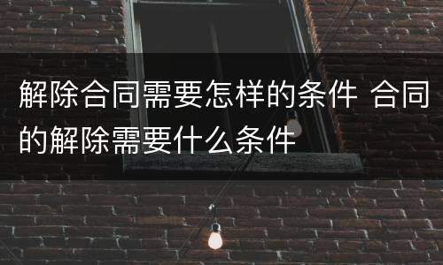 解除合同需要怎样的条件 合同的解除需要什么条件