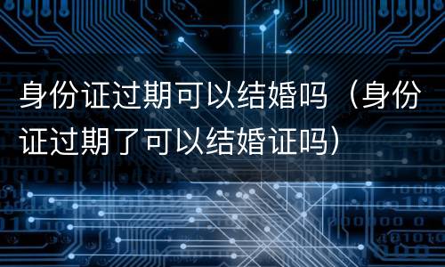 身份证过期可以结婚吗（身份证过期了可以结婚证吗）
