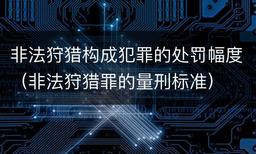 非法狩猎构成犯罪的处罚幅度（非法狩猎罪的量刑标准）