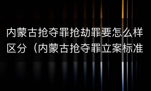 内蒙古抢夺罪抢劫罪要怎么样区分（内蒙古抢夺罪立案标准）