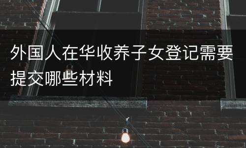 外国人在华收养子女登记需要提交哪些材料