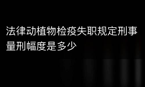法律动植物检疫失职规定刑事量刑幅度是多少