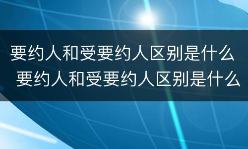 要约人和受要约人区别是什么 要约人和受要约人区别是什么