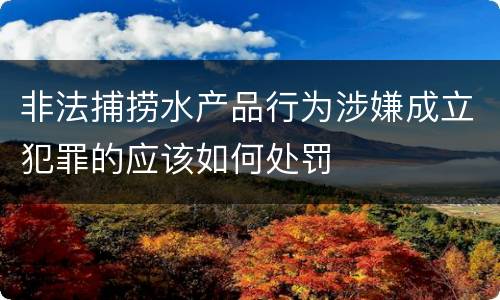 非法捕捞水产品行为涉嫌成立犯罪的应该如何处罚