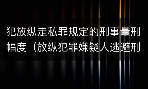 犯放纵走私罪规定的刑事量刑幅度（放纵犯罪嫌疑人逃避刑事责任）