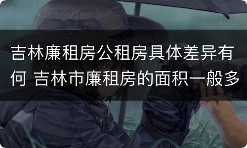 吉林廉租房公租房具体差异有何 吉林市廉租房的面积一般多大
