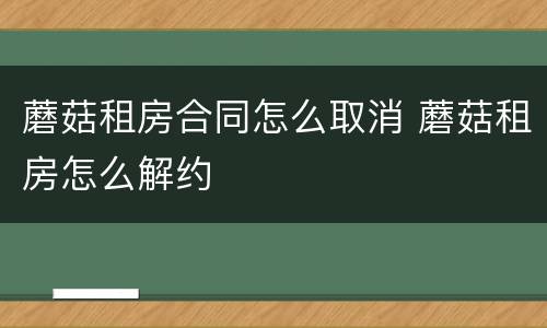 蘑菇租房合同怎么取消 蘑菇租房怎么解约