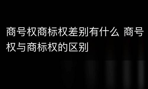 商号权商标权差别有什么 商号权与商标权的区别