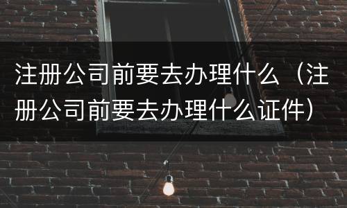 注册公司前要去办理什么（注册公司前要去办理什么证件）