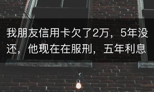 我朋友信用卡欠了2万，5年没还，他现在在服刑，五年利息是多少只还本金可以吗