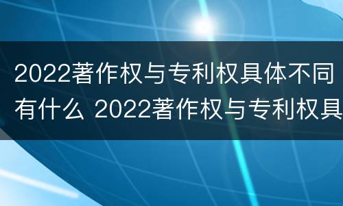 2022著作权与专利权具体不同有什么 2022著作权与专利权具体不同有什么问题