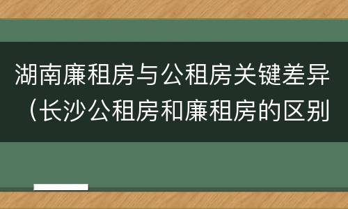 湖南廉租房与公租房关键差异（长沙公租房和廉租房的区别）