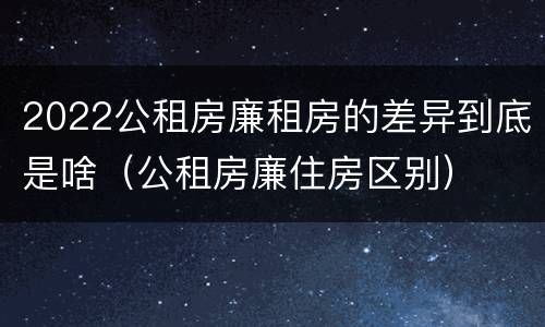 2022公租房廉租房的差异到底是啥（公租房廉住房区别）