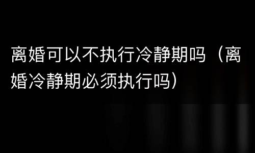 离婚可以不执行冷静期吗（离婚冷静期必须执行吗）