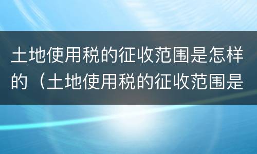土地使用税的征收范围是怎样的（土地使用税的征收范围是怎样的呢）