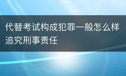 代替考试构成犯罪一般怎么样追究刑事责任