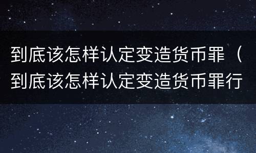 到底该怎样认定变造货币罪（到底该怎样认定变造货币罪行）