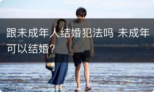 跟未成年人结婚犯法吗 未成年可以结婚?