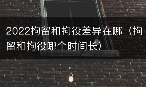 2022拘留和拘役差异在哪（拘留和拘役哪个时间长）