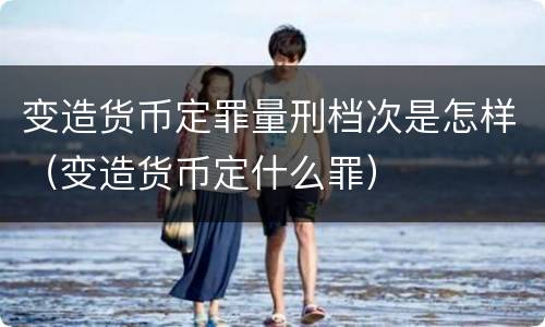 变造货币定罪量刑档次是怎样（变造货币定什么罪）