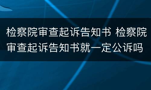 检察院审查起诉告知书 检察院审查起诉告知书就一定公诉吗