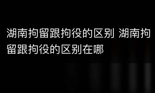 湖南拘留跟拘役的区别 湖南拘留跟拘役的区别在哪