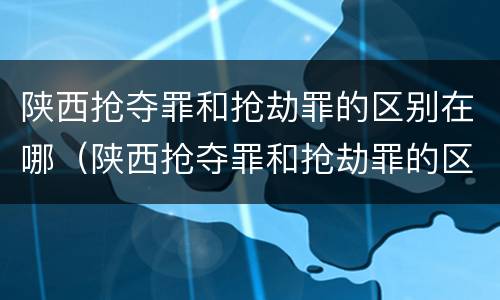 陕西抢夺罪和抢劫罪的区别在哪（陕西抢夺罪和抢劫罪的区别在哪查）
