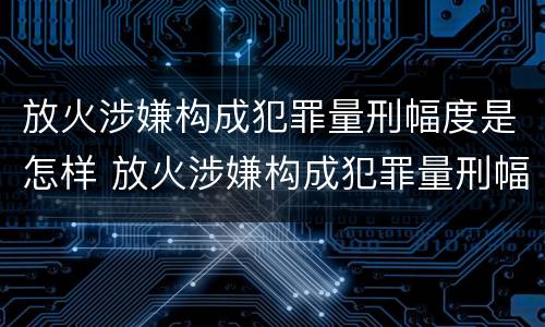 放火涉嫌构成犯罪量刑幅度是怎样 放火涉嫌构成犯罪量刑幅度是怎样的