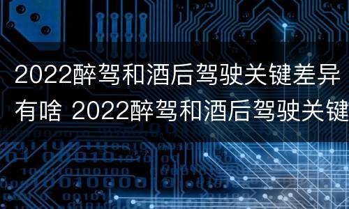 2022醉驾和酒后驾驶关键差异有啥 2022醉驾和酒后驾驶关键差异有啥影响
