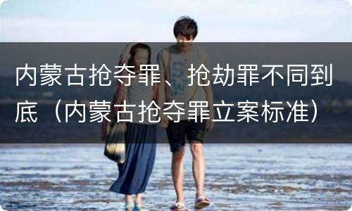 内蒙古抢夺罪、抢劫罪不同到底（内蒙古抢夺罪立案标准）