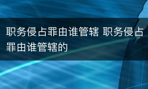 职务侵占罪由谁管辖 职务侵占罪由谁管辖的