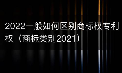 2022一般如何区别商标权专利权（商标类别2021）